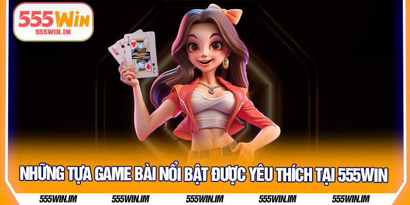 Những tựa game bài nổi bật được yêu thích tại 555Win